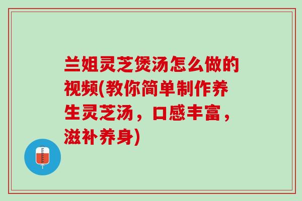 兰姐灵芝煲汤怎么做的视频(教你简单制作养生灵芝汤，口感丰富，滋补养身)