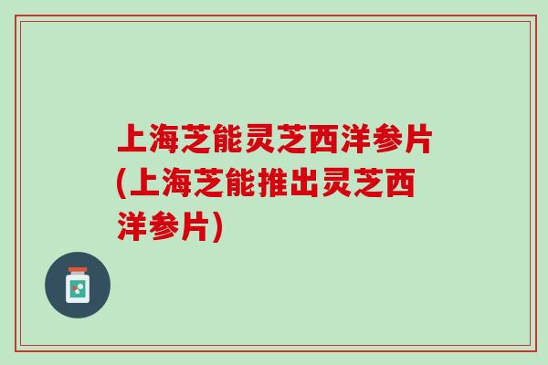 上海芝能灵芝西洋参片(上海芝能推出灵芝西洋参片)