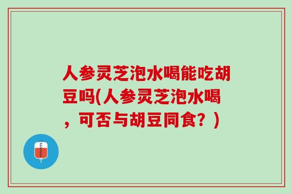人参灵芝泡水喝能吃胡豆吗(人参灵芝泡水喝,可否与胡豆同食?) 人参灵芝泡水喝能吃胡豆吗(人参灵芝泡水喝,可否与胡豆同食?)