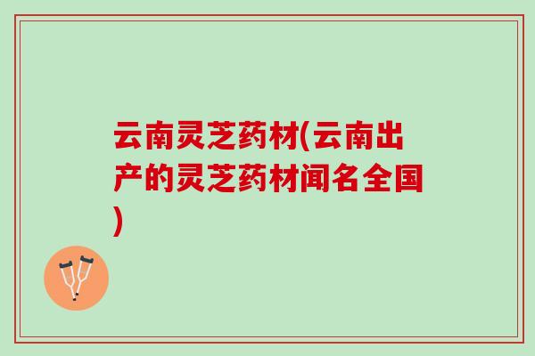 云南灵芝药材(云南出产的灵芝药材闻名全国)