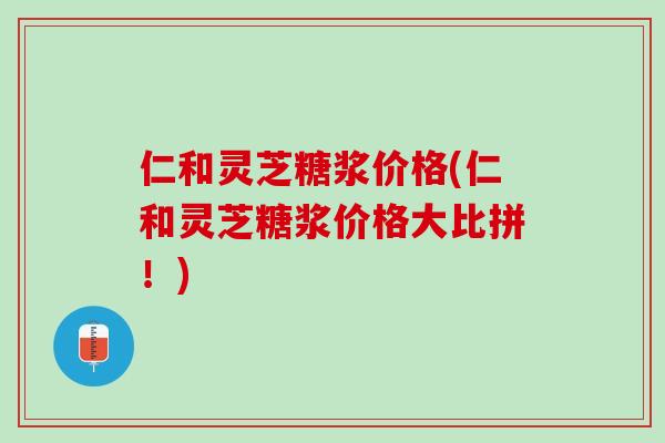 仁和灵芝糖浆价格(仁和灵芝糖浆价格大比拼！)