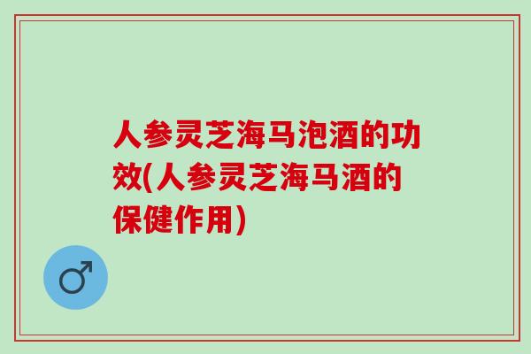 人参灵芝海马泡酒的功效(人参灵芝海马酒的保健作用)