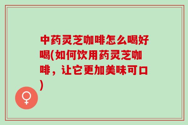 中药灵芝咖啡怎么喝好喝(如何饮用药灵芝咖啡，让它更加美味可口)