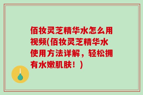 佰妆灵芝精华水怎么用视频(佰妆灵芝精华水使用方法详解，轻松拥有水嫩肌肤！)