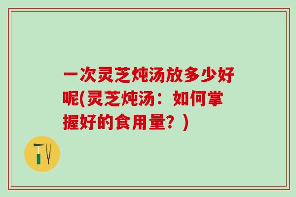 一次灵芝炖汤放多少好呢(灵芝炖汤：如何掌握好的食用量？)