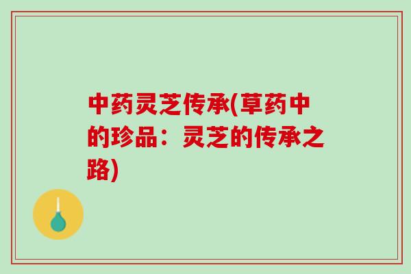 中药灵芝传承(草药中的珍品：灵芝的传承之路)