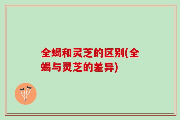 全蝎和灵芝的区别(全蝎与灵芝的差异)