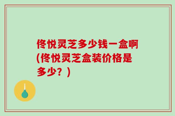 佟悦灵芝多少钱一盒啊(佟悦灵芝盒装价格是多少？)