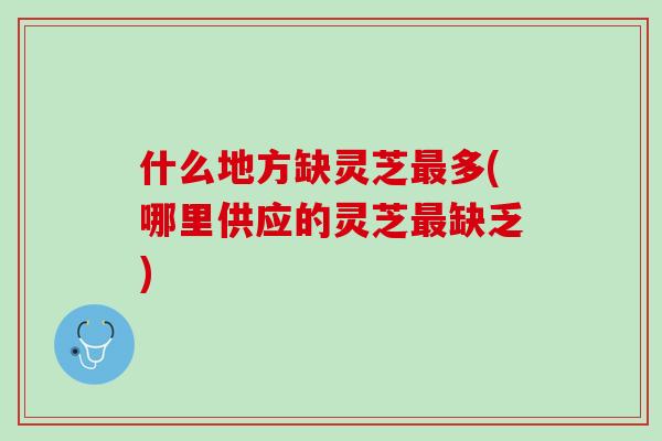 什么地方缺灵芝多(哪里供应的灵芝缺乏) 什么地方缺灵芝多(哪里供应的灵芝缺乏)