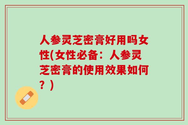 人参灵芝密膏好用吗女性(女性必备：人参灵芝密膏的使用效果如何？)