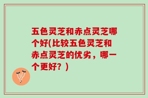 五色灵芝和赤点灵芝哪个好(比较五色灵芝和赤点灵芝的优劣，哪一个更好？)