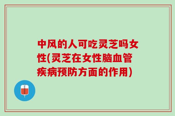 中风的人可吃灵芝吗女性(灵芝在女性脑血管疾病预防方面的作用)