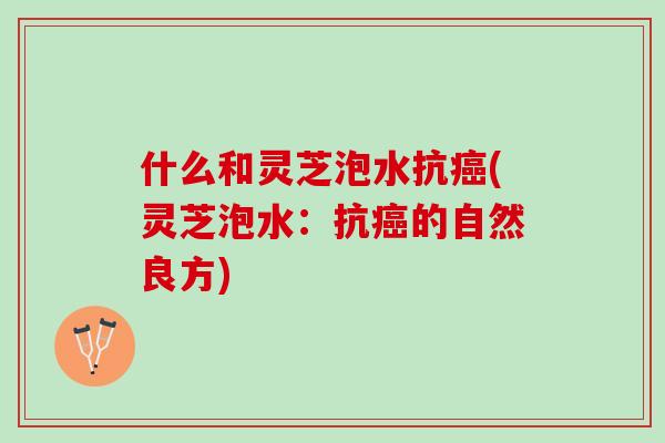 什么和灵芝泡水抗癌(灵芝泡水：抗癌的自然良方)
