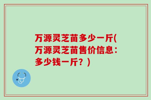 万源灵芝苗多少一斤(万源灵芝苗售价信息：多少钱一斤？)