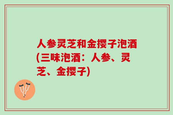 人参灵芝和金撄子泡酒(三味泡酒：人参、灵芝、金撄子)