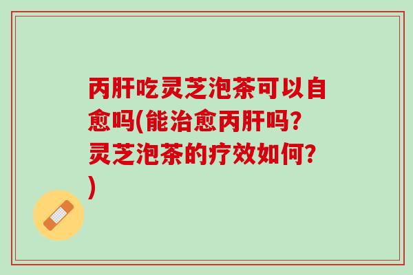 丙肝吃灵芝泡茶可以自愈吗(能治愈丙肝吗？灵芝泡茶的疗效如何？)