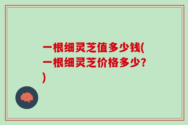 一根细灵芝值多少钱(一根细灵芝价格多少？)