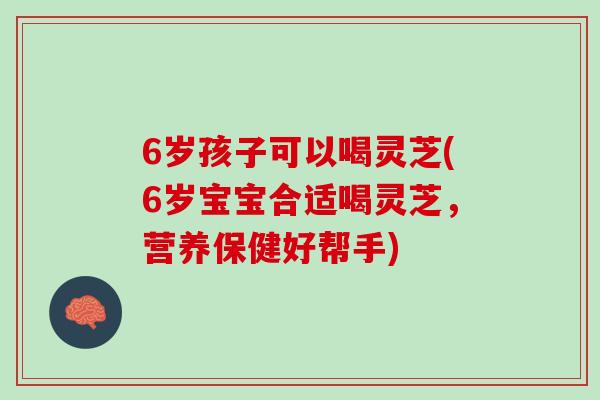6岁孩子可以喝灵芝(6岁宝宝合适喝灵芝，营养保健好帮手)