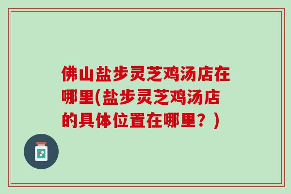 佛山盐步灵芝鸡汤店在哪里(盐步灵芝鸡汤店的具体位置在哪里？)