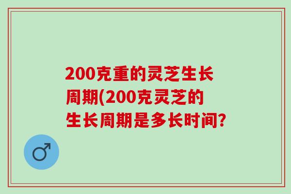 200克重的灵芝生长周期(200克灵芝的生长周期是多长时间？