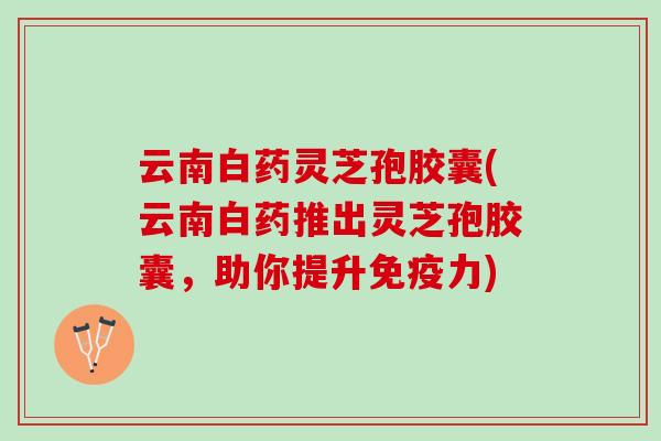 云南白药灵芝孢胶囊(云南白药推出灵芝孢胶囊，助你提升免疫力)