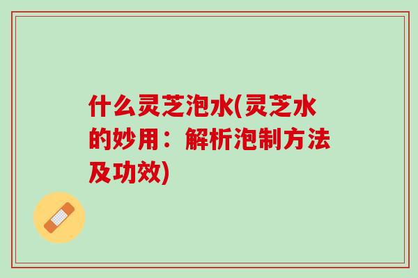 什么灵芝泡水(灵芝水的妙用：解析泡制方法及功效)