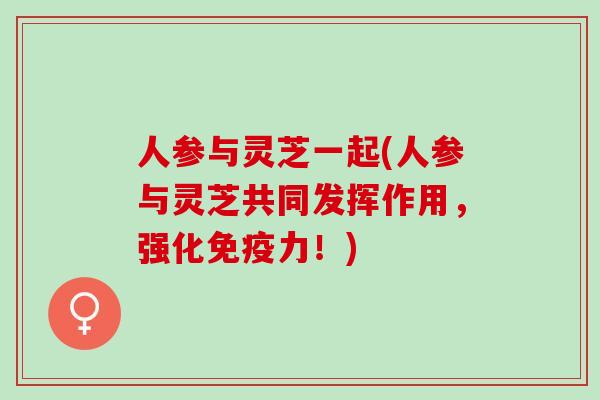 人参与灵芝一起(人参与灵芝共同发挥作用，强化免疫力！)