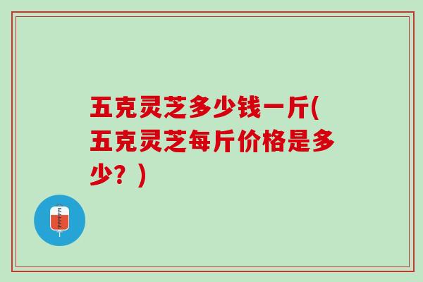 五克灵芝多少钱一斤(五克灵芝每斤价格是多少？)