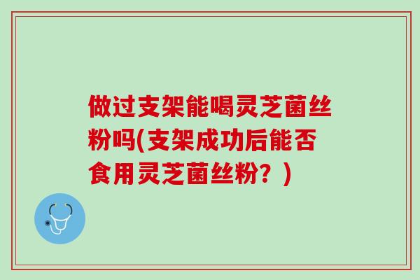 做过支架能喝灵芝菌丝粉吗(支架成功后能否食用灵芝菌丝粉？)