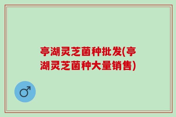 亭湖灵芝菌种批发(亭湖灵芝菌种大量销售)