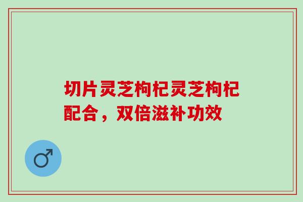 切片灵芝枸杞灵芝枸杞配合,双倍滋补功效 切片灵芝枸杞灵芝枸杞配合,双倍滋补功效