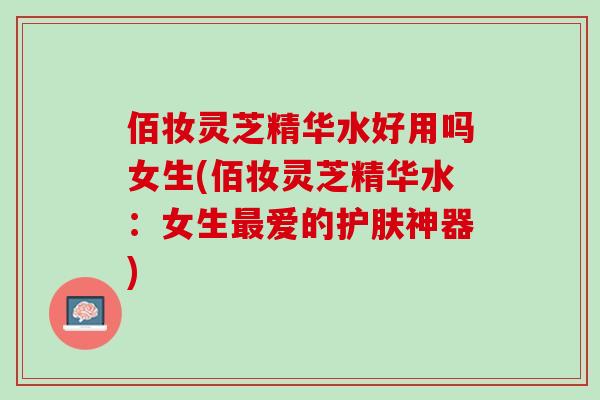 佰妆灵芝精华水好用吗女生(佰妆灵芝精华水:女生爱的护肤神器) 佰妆灵芝精华水好用吗女生(佰妆灵芝精华水:女生爱的护肤神器)