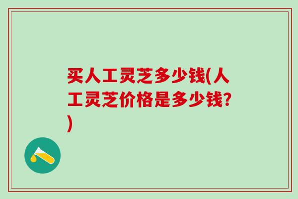 买人工灵芝多少钱(人工灵芝价格是多少钱?) 买人工灵芝多少钱(人工灵芝价格是多少钱?)