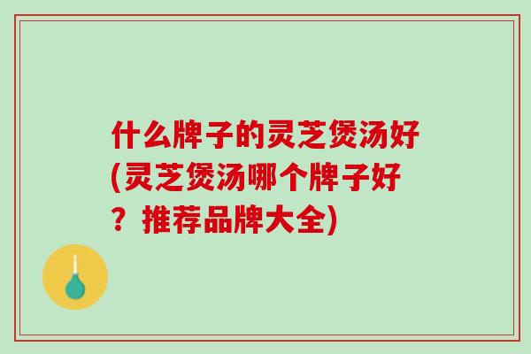 什么牌子的灵芝煲汤好(灵芝煲汤哪个牌子好？推荐品牌大全)