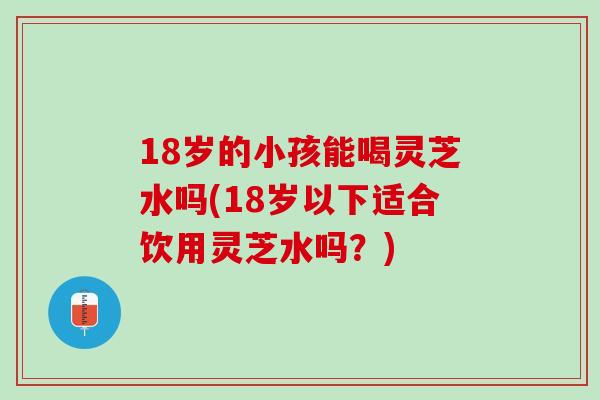 18岁的小孩能喝灵芝水吗(18岁以下适合饮用灵芝水吗？)