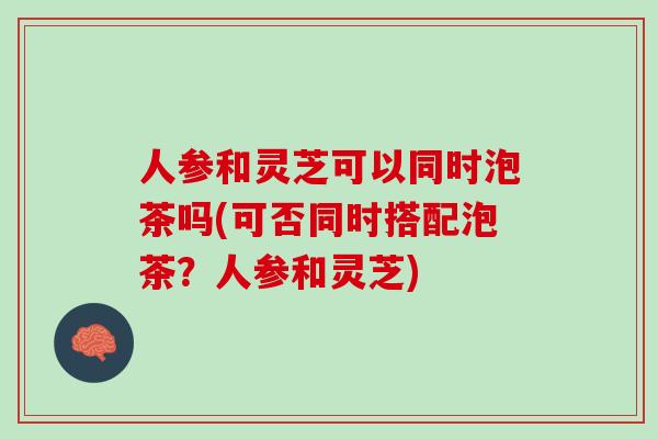 人参和灵芝可以同时泡茶吗(可否同时搭配泡茶？人参和灵芝)