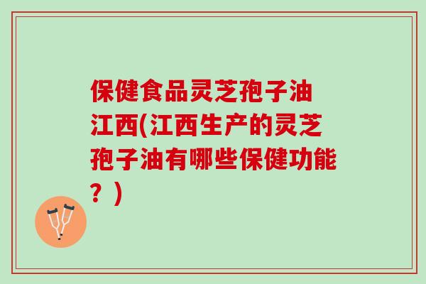 保健食品灵芝孢子油 江西(江西生产的灵芝孢子油有哪些保健功能？)