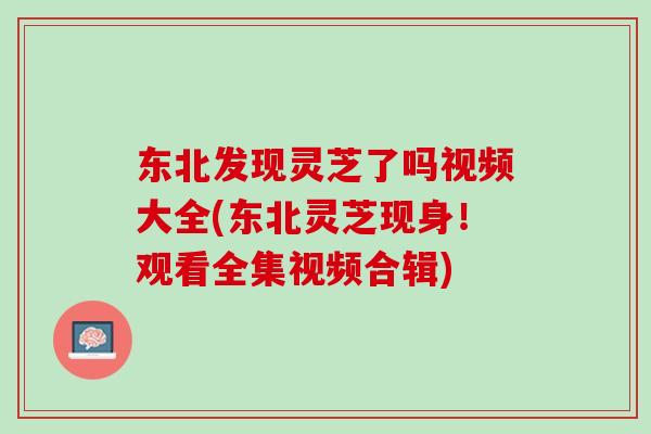 东北发现灵芝了吗视频大全(东北灵芝现身!观看全集视频合辑) 东北发现灵芝了吗视频大全(东北灵芝现身!观看全集视频合辑)
