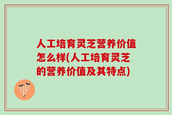 人工培育灵芝营养价值怎么样(人工培育灵芝的营养价值及其特点)