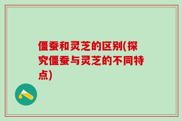 僵蚕和灵芝的区别(探究僵蚕与灵芝的不同特点)