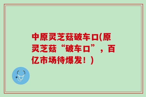 中原灵芝菇破车口(原灵芝菇“破车口”，百亿市场待爆发！)