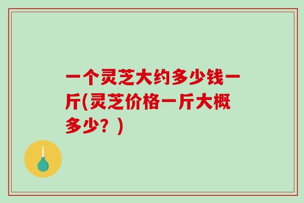 一个灵芝大约多少钱一斤(灵芝价格一斤大概多少?) 一个灵芝大约多少钱一斤(灵芝价格一斤大概多少?)