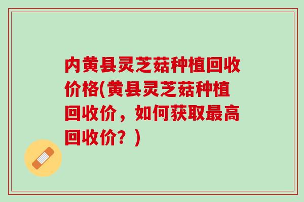 内黄县灵芝菇种植回收价格(黄县灵芝菇种植回收价，如何获取最高回收价？)