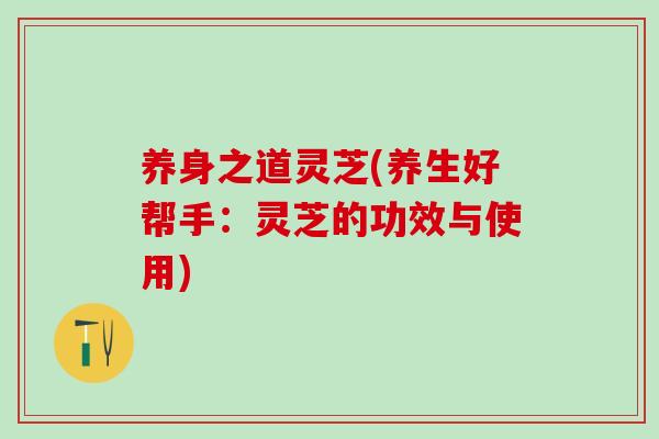 养身之道灵芝(养生好帮手：灵芝的功效与使用)