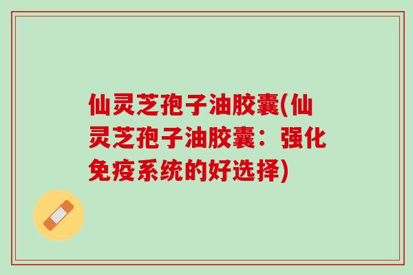 仙灵芝孢子油胶囊(仙灵芝孢子油胶囊：强化免疫系统的好选择)