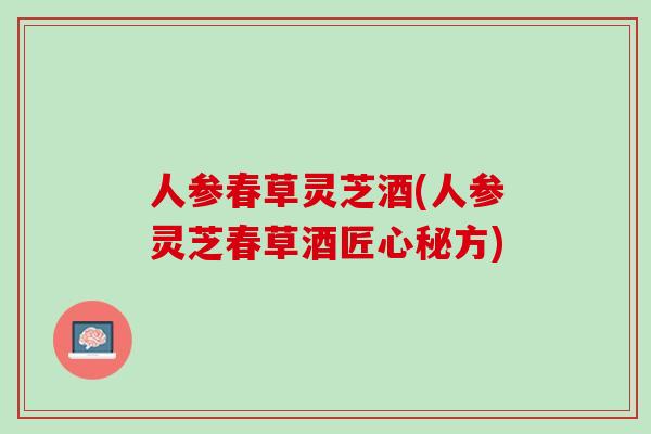 人参春草灵芝酒(人参灵芝春草酒匠心秘方)