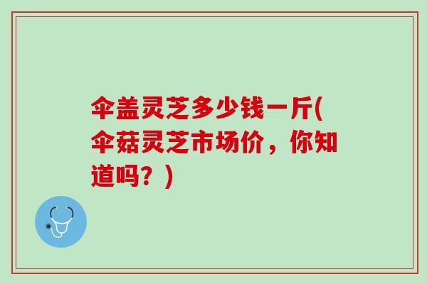 伞盖灵芝多少钱一斤(伞菇灵芝市场价，你知道吗？)