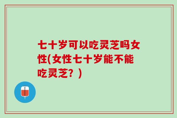 七十岁可以吃灵芝吗女性(女性七十岁能不能吃灵芝？)
