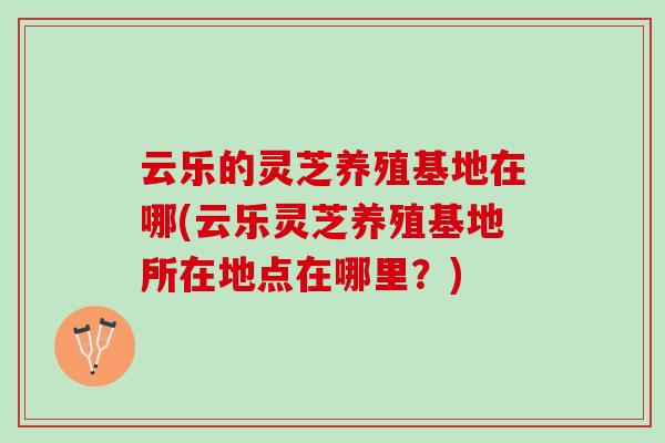 云乐的灵芝养殖基地在哪(云乐灵芝养殖基地所在地点在哪里？)