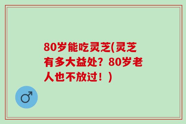 80岁能吃灵芝(灵芝有多大益处？80岁老人也不放过！)